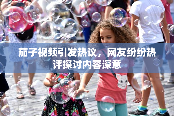 茄子视频引发热议，网友纷纷热评探讨内容深意