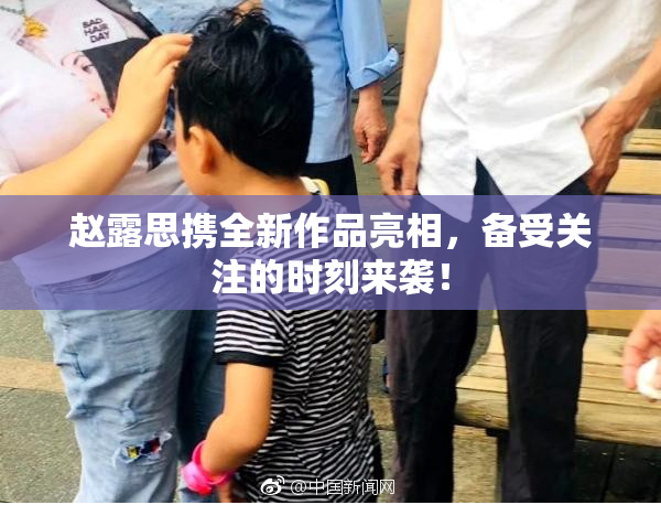 赵露思携全新作品亮相，备受关注的时刻来袭！