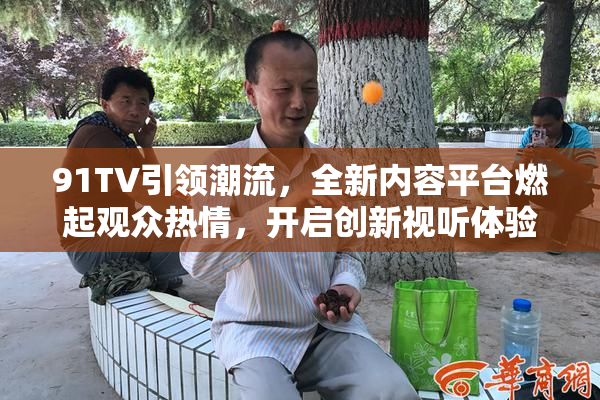 91TV引领潮流，全新内容平台燃起观众热情，开启创新视听体验