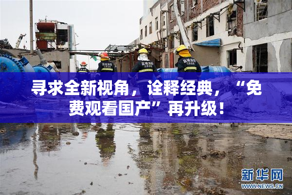 寻求全新视角，诠释经典，“免费观看国产”再升级！