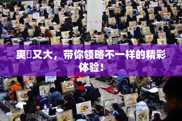 爽擼又大，带你领略不一样的精彩体验！