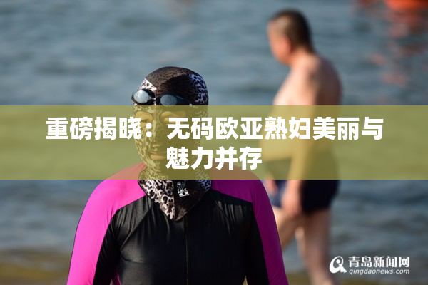 重磅揭晓：无码欧亚熟妇美丽与魅力并存