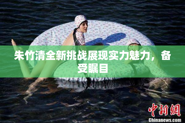 朱竹清全新挑战展现实力魅力，备受瞩目