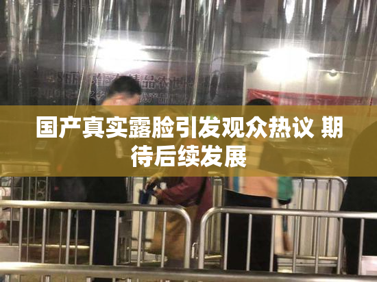 国产真实露脸引发观众热议 期待后续发展