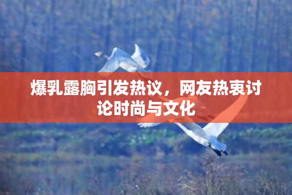 爆乳露胸引发热议，网友热衷讨论时尚与文化