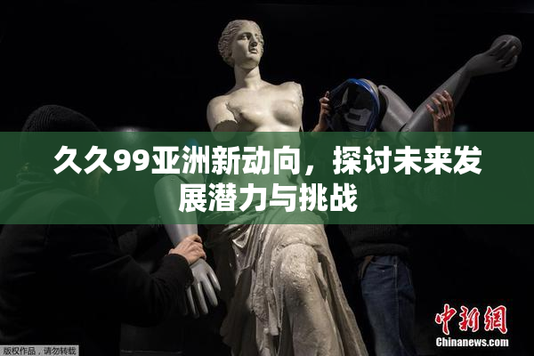 久久99亚洲新动向，探讨未来发展潜力与挑战