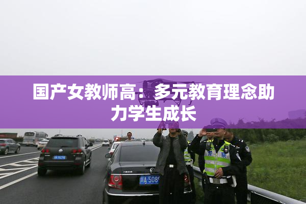 国产女教师高：多元教育理念助力学生成长