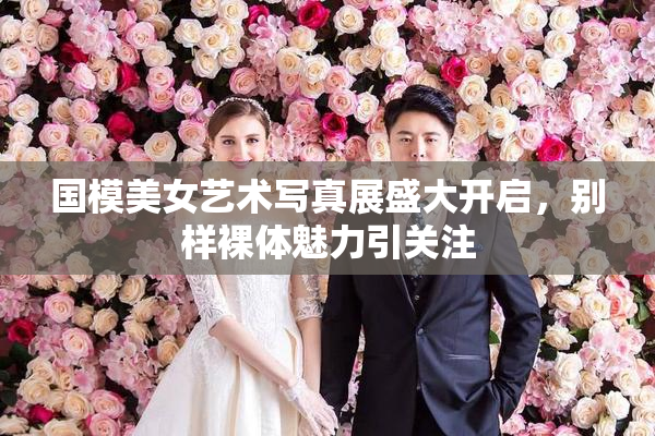 国模美女艺术写真展盛大开启，别样裸体魅力引关注
