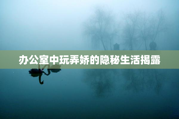 办公室中玩弄娇的隐秘生活揭露
