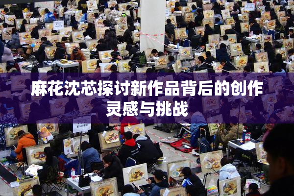 麻花沈芯探讨新作品背后的创作灵感与挑战