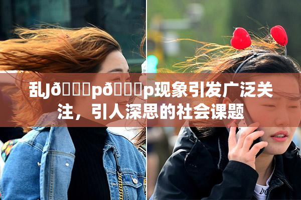 乱J🈚p🈚p现象引发广泛关注，引人深思的社会课题