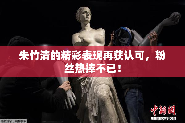 朱竹清的精彩表现再获认可，粉丝热捧不已！