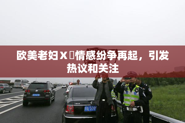 欧美老妇Ⅹ乄情感纷争再起，引发热议和关注