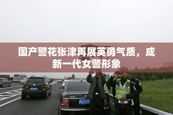 国产警花张津再展英勇气质，成新一代女警形象