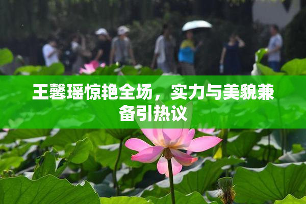 王馨瑶惊艳全场，实力与美貌兼备引热议