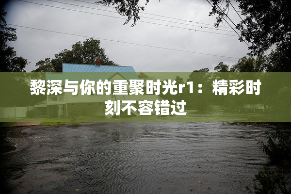 黎深与你的重聚时光r1：精彩时刻不容错过