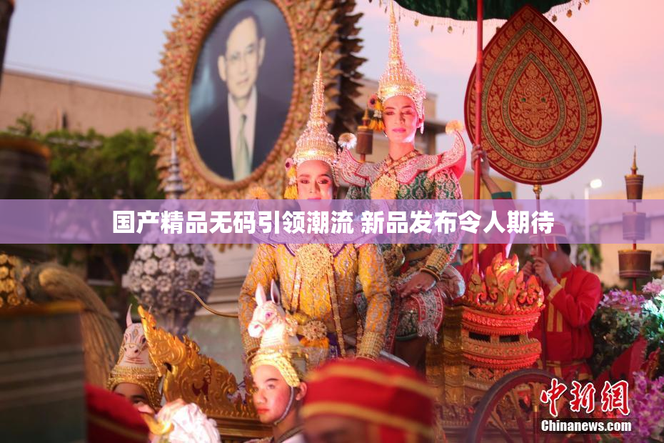 国产精品无码引领潮流 新品发布令人期待