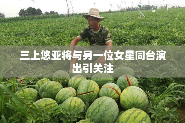 三上悠亚将与另一位女星同台演出引关注
