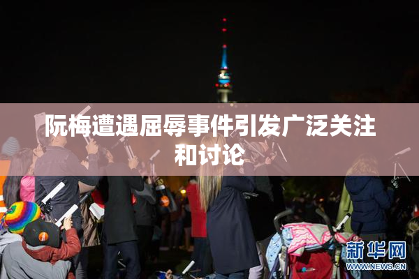 阮梅遭遇屈辱事件引发广泛关注和讨论
