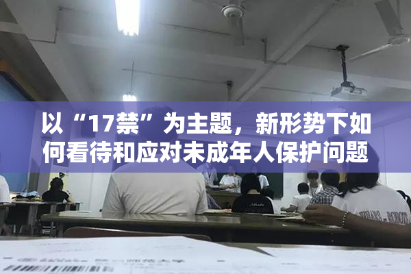 以“17禁”为主题，新形势下如何看待和应对未成年人保护问题？