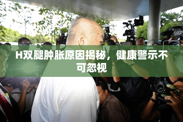 H双腿肿胀原因揭秘，健康警示不可忽视