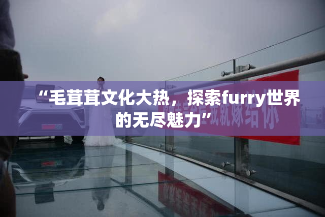 “毛茸茸文化大热，探索furry世界的无尽魅力”