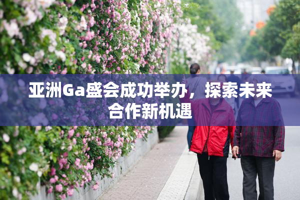 亚洲Ga盛会成功举办，探索未来合作新机遇