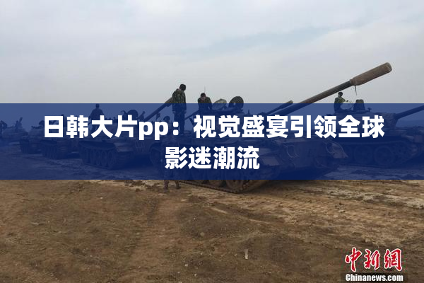 日韩大片pp：视觉盛宴引领全球影迷潮流