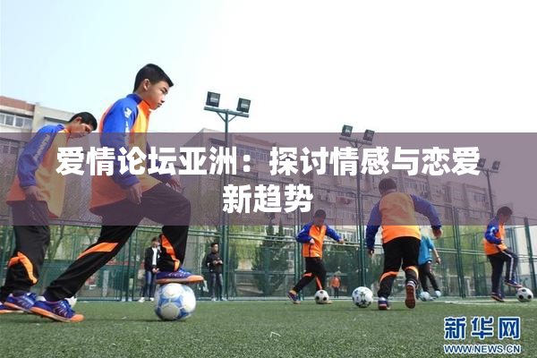 爱情论坛亚洲：探讨情感与恋爱新趋势