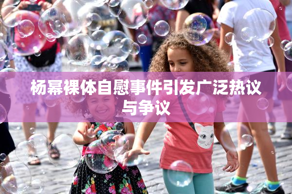 杨幂裸体自慰事件引发广泛热议与争议