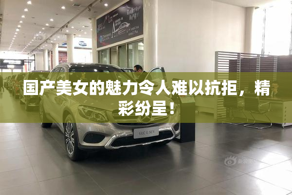 国产美女的魅力令人难以抗拒，精彩纷呈！