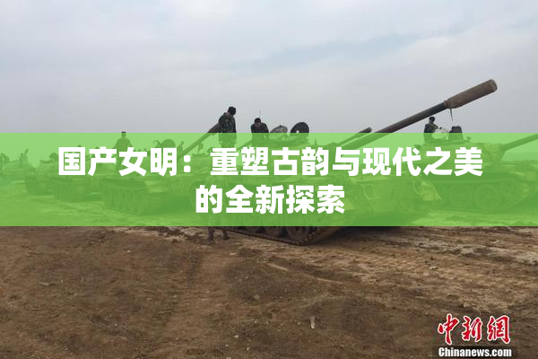 国产女明：重塑古韵与现代之美的全新探索