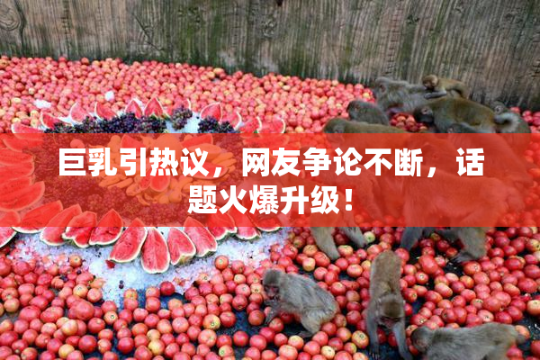 巨乳引热议，网友争论不断，话题火爆升级！