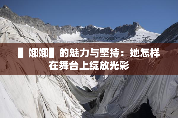 ▌娜娜▌的魅力与坚持：她怎样在舞台上绽放光彩