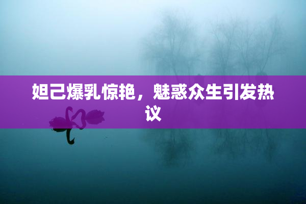 妲己爆乳惊艳，魅惑众生引发热议