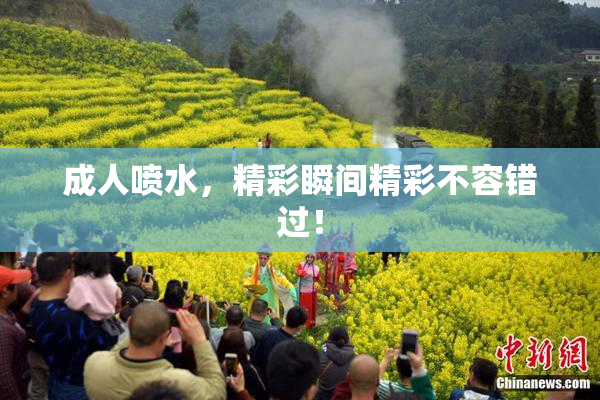 成人喷水，精彩瞬间精彩不容错过！