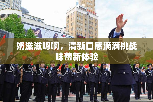奶滋滋嗯啊，清新口感满满挑战味蕾新体验