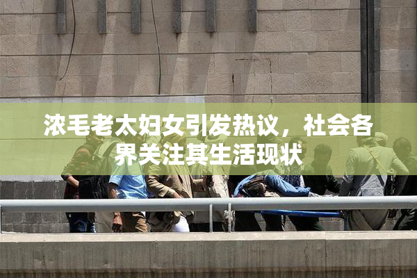 浓毛老太妇女引发热议，社会各界关注其生活现状