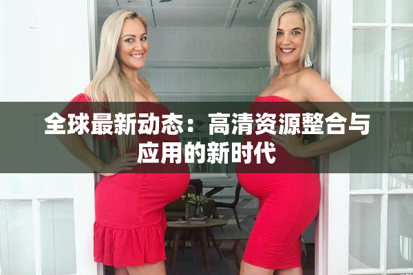 全球最新动态：高清资源整合与应用的新时代