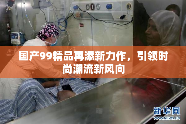 国产99精品再添新力作，引领时尚潮流新风向