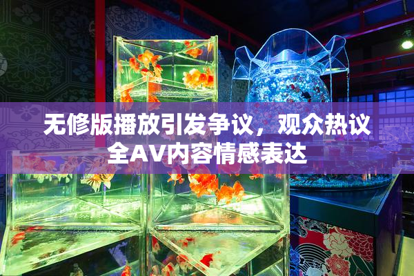 无修版播放引发争议，观众热议全AV内容情感表达