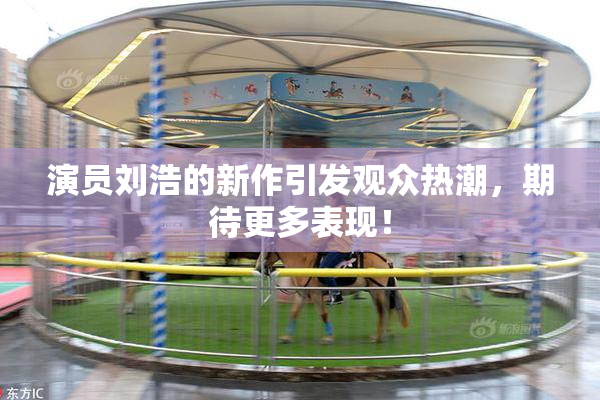 演员刘浩的新作引发观众热潮，期待更多表现！