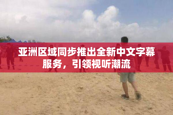 亚洲区域同步推出全新中文字幕服务，引领视听潮流