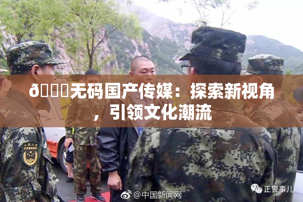 🔞无码国产传媒：探索新视角，引领文化潮流