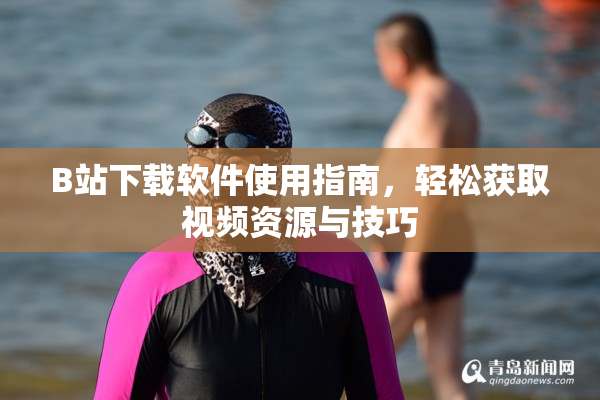 B站下载软件使用指南，轻松获取视频资源与技巧