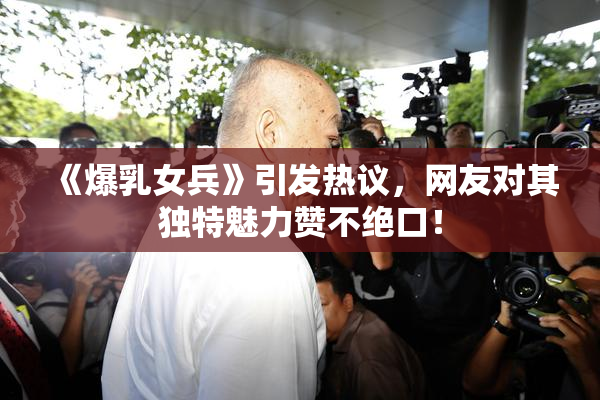 《爆乳女兵》引发热议，网友对其独特魅力赞不绝口！