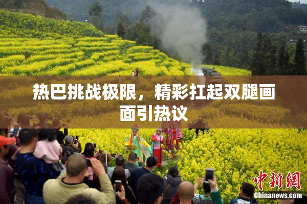 热巴挑战极限，精彩扛起双腿画面引热议