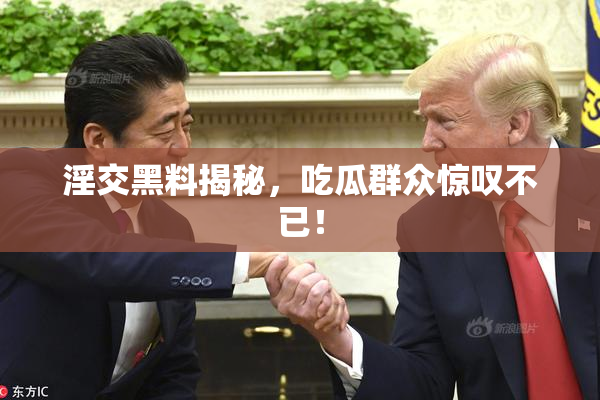 淫交黑料揭秘，吃瓜群众惊叹不已！