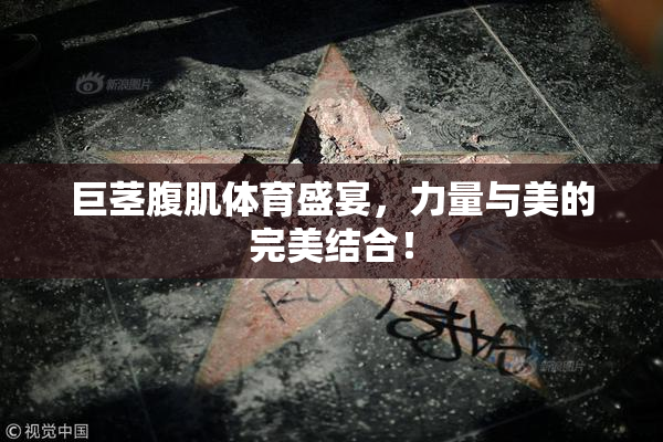 巨茎腹肌体育盛宴，力量与美的完美结合！