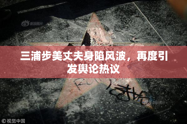 三浦步美丈夫身陷风波，再度引发舆论热议